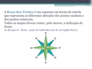 A Rosa-dos-Ventos é um esquema em forma de estrela
que representa as diferentes direções dos pontos cardeais e
dos pontos colaterais.
Todos os mapas devem conter, pelo menos, a indicação de
Norte.
(A direção O - Oeste - pode vir indicada com W, do inglês West.)
 