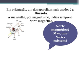 Em orientação, um dos aparelhos mais usados é a
                    Bússola.
 A sua agulha, por magnetismo, indica sempre o
                Norte magnético.
                                 Norte
                               magnético?
                                Mas, que
                                  Nortes
                                existem?
 