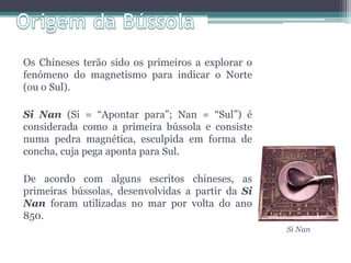 Os Chineses terão sido os primeiros a explorar o
fenómeno do magnetismo para indicar o Norte
(ou o Sul).

Si Nan (Si = “Apontar para”; Nan = “Sul”) é
considerada como a primeira bússola e consiste
numa pedra magnética, esculpida em forma de
concha, cuja pega aponta para Sul.

De acordo com alguns escritos chineses, as
primeiras bússolas, desenvolvidas a partir da Si
Nan foram utilizadas no mar por volta do ano
850.
                                                   Si Nan
 
