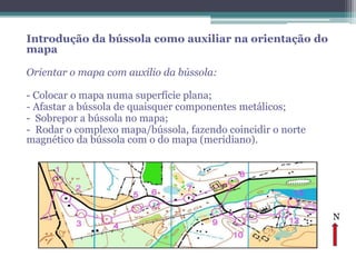 Introdução da bússola como auxiliar na orientação do
mapa

Orientar o mapa com auxílio da bússola:

- Colocar o mapa numa superfície plana;
- Afastar a bússola de quaisquer componentes metálicos;
- Sobrepor a bússola no mapa;
- Rodar o complexo mapa/bússola, fazendo coincidir o norte
magnético da bússola com o do mapa (meridiano).




                                                             N
 