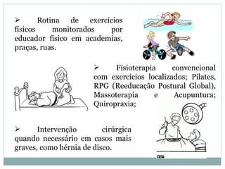        Rotina   de   exercícios
físicos     monitorados     por
educador físico em academias,
praças, ruas.

                            Fisioterapia     convencional
                       com exercícios localizados; Pilates,
                       RPG (Reeducação Postural Global),
                       Massoterapia      e     Acupuntura;
                       Quiropraxia;


      Intervenção        cirúrgica
quando necessário em casos mais
graves, como hérnia de disco.
 