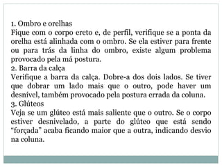 1. Ombro e orelhas
Fique com o corpo ereto e, de perfil, verifique se a ponta da
orelha está alinhada com o ombro. Se ela estiver para frente
ou para trás da linha do ombro, existe algum problema
provocado pela má postura.
2. Barra da calça
Verifique a barra da calça. Dobre-a dos dois lados. Se tiver
que dobrar um lado mais que o outro, pode haver um
desnível, também provocado pela postura errada da coluna.
3. Glúteos
Veja se um glúteo está mais saliente que o outro. Se o corpo
estiver desnivelado, a parte do glúteo que está sendo
“forçada” acaba ficando maior que a outra, indicando desvio
na coluna.
 