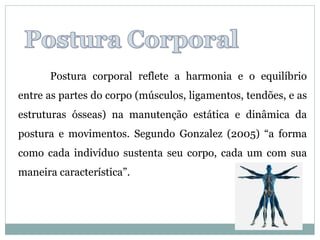 Postura corporal reflete a harmonia e o equilíbrio
entre as partes do corpo (músculos, ligamentos, tendões, e as
estruturas ósseas) na manutenção estática e dinâmica da
postura e movimentos. Segundo Gonzalez (2005) “a forma
como cada indivíduo sustenta seu corpo, cada um com sua
maneira característica”.
 