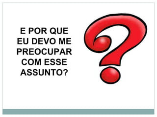 E POR QUE
EU DEVO ME
PREOCUPAR
 COM ESSE
 ASSUNTO?
 