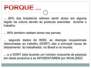 ... 90% dos brasileiros referem sentir dores em alguma
região da coluna devido às posturas exercidas durante o
trabalho;

... 85% também relatam dores nas pernas;

... segundo dados do INSS, as doenças ocupacionais
relacionadas ao trabalho (DORT) são a principal causa de
afastamento do trabalhador, no Brasil e no mundo;

... e a DORT está levando um número crescente de pessoas
em idade produtiva a se APOSENTAREM por INVALIDEZ!
 