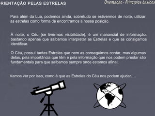 ORIENTAÇÃO PELAS ESTRELAS


    Para além da Lua, podemos ainda, sobretudo se estivermos de noite, utilizar
    as estrelas como forma de encontramos a nossa posição.


    À noite, o Céu (se tivermos visibilidade), é um manancial de informação,
    bastando apenas que saibamos interpretar as Estrelas e que as consigamos
    identificar.

    O Céu, possui tantas Estrelas que nem as conseguimos contar, mas algumas
    delas, pela importância que têm e pela informação que nos podem prestar são
    fundamentais para que saibamos sempre onde estamos afinal.


    Vamos ver por isso, como é que as Estrelas do Céu nos podem ajudar….
 
