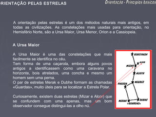 ORIENTAÇÃO PELAS ESTRELAS



     A orientação pelas estrelas é um dos métodos naturais mais antigos, em
     todas as civilizações. As constelações mais usadas para orientação, no
     Hemisfério Norte, são a Ursa Maior, Ursa Menor, Orion e a Cassiopeia.


     A Ursa Maior

     A Ursa Maior é uma das constelações que mais
     facilmente se identifica no céu.
     Tem forma de uma caçarola, embora alguns povos
     antigos a identificassem como uma caravana no
     horizonte, bois atrelados, uma concha e mesmo um
     homem sem uma perna.
     O par de estrelas Merak e Dubhe formam as chamadas
     «Guardas», muito úteis para se localizar a Estrela Polar.

     Curiosamente, existem duas estrelas (Mizar e Alcor) que
     se confundem com uma apenas, mas um bom
     observador consegue distingui-las a olho nú.
 
