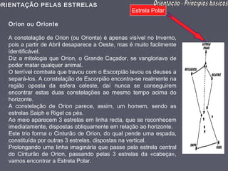 ORIENTAÇÃO PELAS ESTRELAS
                                                  Estrela Polar

   Orion ou Orionte

   A constelação de Orion (ou Orionte) é apenas visível no Inverno,
   pois a partir de Abril desaparece a Oeste, mas é muito facilmente
   identificável.
   Diz a mitologia que Orion, o Grande Caçador, se vangloriava de
   poder matar qualquer animal.
   O terrível combate que travou com o Escorpião levou os deuses a
   separá-los. A constelação de Escorpião encontra-se realmente na
   região oposta da esfera celeste, daí nunca se conseguirem
   encontrar estas duas constelações ao mesmo tempo acima do
   horizonte.
   A constelação de Orion parece, assim, um homem, sendo as
   estrelas Saiph e Rigel os pés.
   Ao meio aparecem 3 estrelas em linha recta, que se reconhecem
   imediatamente, dispostas obliquamente em relação ao horizonte.
   Este trio forma o Cinturão de Orion, do qual pende uma espada,
   constituída por outras 3 estrelas, dispostas na vertical.
   Prolongando uma linha imaginária que passe pela estrela central
   do Cinturão de Orion, passando pelas 3 estrelas da «cabeça»,
   vamos encontrar a Estrela Polar.
 