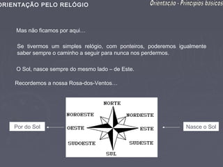 ORIENTAÇÃO PELO RELÓGIO



    Mas não ficamos por aqui…

     Se tivermos um simples relógio, com ponteiros, poderemos igualmente
     saber sempre o caminho a seguir para nunca nos perdermos.

    O Sol, nasce sempre do mesmo lado – de Este.

    Recordemos a nossa Rosa-dos-Ventos…




    Por do Sol                                                  Nasce o Sol
 