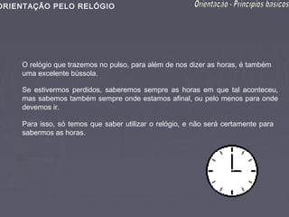 ORIENTAÇÃO PELO RELÓGIO




    O relógio que trazemos no pulso, para além de nos dizer as horas, é também
    uma excelente bússola.

    Se estivermos perdidos, saberemos sempre as horas em que tal aconteceu,
    mas sabemos também sempre onde estamos afinal, ou pelo menos para onde
    devemos ir.

    Para isso, só temos que saber utilizar o relógio, e não será certamente para
    sabermos as horas.
 