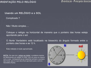ORIENTAÇÃO PELO RELÓGIO



   Usando um RELÓGIO e o SOL

     Complicado ?


     Não ! Muito simples….

      Coloque o relógio na horizontal de maneira que o ponteiro das horas esteja
      apontando para o sol.

      O Norte Verdadeiro está localizado na bissectriz do ângulo formado entre o
      ponteiro das horas e as 12 h.

      Este método é muito aproximado.


  NOTA: No caso de o relógio ser digital, o problema resolve-
  se desenhando um relógio no chão, com um ramo ou mesmo
  com a vara., começando-se por desenhar primeiro o ponteiro
  das horas, que é o que deve ficar apontado para o sol (no
  Hemisfério Norte).
 