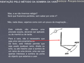 RIENTAÇÃO PELO MÉTODO DA SOMBRA DA VARA




     Mas, e se não tivermos relógio?
     Será que ficaremos perdidos, sem saber por onde ir?

     Não, nada disso, vejamos como com um pouco de imaginação…


     Este método não oferece uma
     precisão exacta, devendo ser aplicado
     ou de manhã ou de tarde.

     Para a vara, não é necessário que
     seja uma vara propriamente.
     De facto, este método permite que
     seja usado qualquer ramo, direito ou
     torto, ou até mesmo usar a sombra de
     um ramo de uma árvore, uma vez que
     apenas interessa a sombra da ponta
     do objecto que estamos a usar.
 