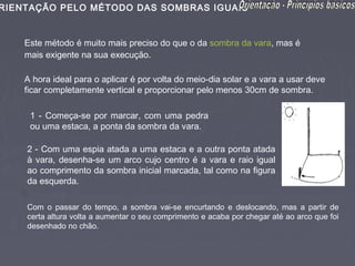 RIENTAÇÃO PELO MÉTODO DAS SOMBRAS IGUAIS


    Este método é muito mais preciso do que o da sombra da vara, mas é
    mais exigente na sua execução.

    A hora ideal para o aplicar é por volta do meio-dia solar e a vara a usar deve
    ficar completamente vertical e proporcionar pelo menos 30cm de sombra.

     1 - Começa-se por marcar, com uma pedra
     ou uma estaca, a ponta da sombra da vara.

    2 - Com uma espia atada a uma estaca e a outra ponta atada
    à vara, desenha-se um arco cujo centro é a vara e raio igual
    ao comprimento da sombra inicial marcada, tal como na figura
    da esquerda.

    Com o passar do tempo, a sombra vai-se encurtando e deslocando, mas a partir de
    certa altura volta a aumentar o seu comprimento e acaba por chegar até ao arco que foi
    desenhado no chão.
 
