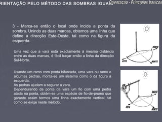 RIENTAÇÃO PELO MÉTODO DAS SOMBRAS IGUAIS




    3 - Marca-se então o local onde incide a ponta da
    sombra. Unindo as duas marcas, obtemos uma linha que
    define a direcção Este-Oeste, tal como na figura da
    esquerda.

     Uma vez que a vara está exactamente à mesma distância
     entre as duas marcas, é fácil traçar então a linha da direcção
     Sul-Norte.


     Usando um ramo com ponta bifurcada, uma vara ou ramo e
     algumas pedras, monta-se um sistema como o da figura à
     esquerda.
     As pedras ajudam a segurar a vara.
     Dependurando da ponta da vara um fio com uma pedra
     atada na ponta, obtém-se uma espécie de fio-de-prumo que
     garante assim termos uma linha exactamente vertical, tal
     como se exige neste método.
 