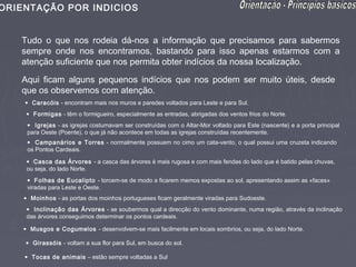 ORIENTAÇÃO POR INDICIOS


   Tudo o que nos rodeia dá-nos a informação que precisamos para sabermos
   sempre onde nos encontramos, bastando para isso apenas estarmos com a
   atenção suficiente que nos permita obter indícios da nossa localização.

   Aqui ficam alguns pequenos indícios que nos podem ser muito úteis, desde
   que os observemos com atenção.
    • Caracóis - encontram mais nos muros e paredes voltados para Leste e para Sul.
    • Formigas - têm o formigueiro, especialmente as entradas, abrigadas dos ventos frios do Norte.
     • Igrejas - as igrejas costumavam ser construídas com o Altar-Mor voltado para Este (nascente) e a porta principal
     para Oeste (Poente), o que já não acontece em todas as igrejas construídas recentemente.
     • Campanários e Torres - normalmente possuem no cimo um cata-vento, o qual possui uma cruzeta indicando
     os Pontos Cardeais.

     • Casca das Árvores - a casca das árvores é mais rugosa e com mais fendas do lado que é batido pelas chuvas,
     ou seja, do lado Norte.
     • Folhas de Eucalipto - torcem-se de modo a ficarem memos expostas ao sol, apresentando assim as «faces»
     viradas para Leste e Oeste.
    • Moinhos - as portas dos moinhos portugueses ficam geralmente viradas para Sudoeste.
     • Inclinação das Árvores - se soubermos qual a direcção do vento dominante, numa região, através da inclinação
     das árvores conseguimos determinar os pontos cardeais.

    • Musgos e Cogumelos - desenvolvem-se mais facilmente em locais sombrios, ou seja, do lado Norte.

    • Girassóis - voltam a sua flor para Sul, em busca do sol.

    • Tocas de animais – estão sempre voltadas a Sul
 