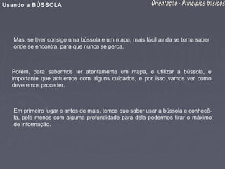 Usando a BÚSSOLA




   Mas, se tiver consigo uma bússola e um mapa, mais fácil ainda se torna saber
   onde se encontra, para que nunca se perca.



  Porém, para sabermos ler atentamente um mapa, e utilizar a bússola, é
  importante que actuemos com alguns cuidados, e por isso vamos ver como
  deveremos proceder.



   Em primeiro lugar e antes de mais, temos que saber usar a bússola e conhecê-
   la, pelo menos com alguma profundidade para dela podermos tirar o máximo
   de informação.
 