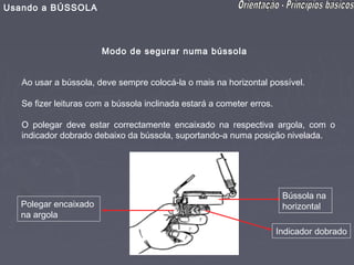 Usando a BÚSSOLA



                       Modo de segurar numa bússola


   Ao usar a bússola, deve sempre colocá-la o mais na horizontal possível.

   Se fizer leituras com a bússola inclinada estará a cometer erros.

   O polegar deve estar correctamente encaixado na respectiva argola, com o
   indicador dobrado debaixo da bússola, suportando-a numa posição nivelada.




                                                                        Bússola na
  Polegar encaixado                                                     horizontal
  na argola
                                                                       Indicador dobrado
 