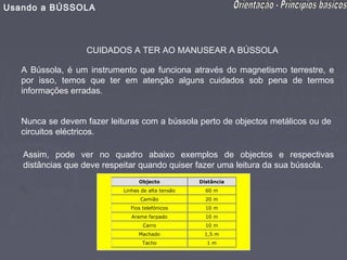 Usando a BÚSSOLA



                   CUIDADOS A TER AO MANUSEAR A BÚSSOLA

   A Bússola, é um instrumento que funciona através do magnetismo terrestre, e
   por isso, temos que ter em atenção alguns cuidados sob pena de termos
   informações erradas.


   Nunca se devem fazer leituras com a bússola perto de objectos metálicos ou de
   circuitos eléctricos.

   Assim, pode ver no quadro abaixo exemplos de objectos e respectivas
   distâncias que deve respeitar quando quiser fazer uma leitura da sua bússola.
                                  Objecto           Distância
                            Linhas de alta tensão     60 m
                                  Camião              20 m
                              Fios telefónicos        10 m
                               Arame farpado          10 m
                                   Carro              10 m
                                  Machado            1,5 m
                                   Tacho              1m
 