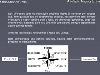 A ROSA-DOS-VENTOS



     Dos diferentes tipos de orientação podemos desde já começar por aqueles
     que, sem qualquer tipo de equipamento especial, nos permitem estar sempre
     orientados e saber sempre qual o local, ou orientação geográfica, onde nos
     encontramos, bastando para isso olharmos com alguma atenção especial para
     aquilo que nos rodeia.

     Antes de tudo o mais, recordemos a Rosa-dos-Ventos.

     Esta configuração dos pontos cardeais, deverá estar permanentemente
     presente na nossa mente.




  Por do Sol                                                        Nasce o Sol
 