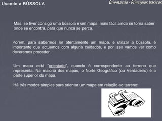 Usando a BÚSSOLA



    Mas, se tiver consigo uma bússola e um mapa, mais fácil ainda se torna saber
    onde se encontra, para que nunca se perca.


    Porém, para sabermos ler atentamente um mapa, e utilizar a bússola, é
    importante que actuemos com alguns cuidados, e por isso vamos ver como
    deveremos proceder.


    Um mapa está “orientado”, quando é correspondente ao terreno que
    representa. Na maioria dos mapas, o Norte Geográfico (ou Verdadeiro) é a
    parte superior do mapa.

    Há três modos simples para orientar um mapa em relação ao terreno:
 