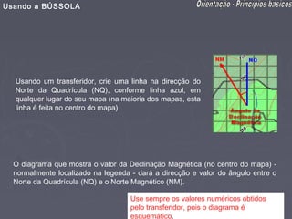 Usando a BÚSSOLA




  Usando um transferidor, crie uma linha na direcção do
  Norte da Quadrícula (NQ), conforme linha azul, em
  qualquer lugar do seu mapa (na maioria dos mapas, esta
  linha é feita no centro do mapa)




  O diagrama que mostra o valor da Declinação Magnética (no centro do mapa) -
  normalmente localizado na legenda - dará a direcção e valor do ângulo entre o
  Norte da Quadrícula (NQ) e o Norte Magnético (NM).

                                    Use sempre os valores numéricos obtidos
                                    pelo transferidor, pois o diagrama é
                                    esquemático.
 