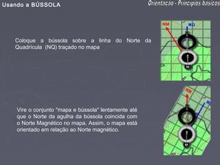 Usando a BÚSSOLA




   Coloque a bússola sobre a linha do Norte da
   Quadrícula (NQ) traçado no mapa




    Vire o conjunto "mapa e bússola" lentamente até
    que o Norte da agulha da bússola coincida com
    o Norte Magnético no mapa. Assim, o mapa está
    orientado em relação ao Norte magnético.
 