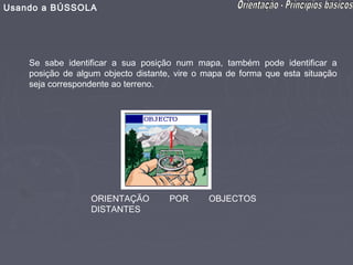 Usando a BÚSSOLA




    Se sabe identificar a sua posição num mapa, também pode identificar a
    posição de algum objecto distante, vire o mapa de forma que esta situação
    seja correspondente ao terreno.




                  ORIENTAÇÃO         POR      OBJECTOS
                  DISTANTES
 