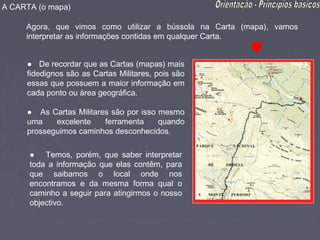 A CARTA (o mapa)

     Agora, que vimos como utilizar a bússola na Carta (mapa), vamos
     interpretar as informações contidas em qualquer Carta.


     ● De recordar que as Cartas (mapas) mais
     fidedignos são as Cartas Militares, pois são
     essas que possuem a maior informação em
     cada ponto ou área geográfica.

     ● As Cartas Militares são por isso mesmo
     uma    excelente    ferramenta     quando
     prosseguimos caminhos desconhecidos.

      ● Temos, porém, que saber interpretar
      toda a informação que elas contêm, para
      que saibamos o local onde nos
      encontramos e da mesma forma qual o
      caminho a seguir para atingirmos o nosso
      objectivo.
 