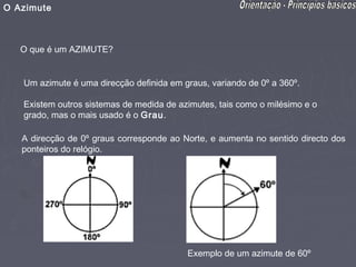 O Azimute



   O que é um AZIMUTE?


   Um azimute é uma direcção definida em graus, variando de 0º a 360º.

   Existem outros sistemas de medida de azimutes, tais como o milésimo e o
   grado, mas o mais usado é o Grau.

   A direcção de 0º graus corresponde ao Norte, e aumenta no sentido directo dos
   ponteiros do relógio.




                                          Exemplo de um azimute de 60º
 