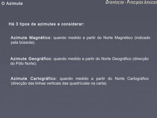 O Azimute




   Há 3 tipos de azimutes a considerar:


   Azimute Magnético : quando medido a partir do Norte Magnético (indicado
   pela bússola);



   Azimute Geográfico : quando medido a partir do Norte Geográfico (direcção
   do Pólo Norte);


   Azimute Cartográfico : quando medido a partir do Norte Cartográfico
   (direcção das linhas verticais das quadrículas na carta).
 