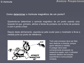 O Azimute




    Como determinar o Azimute magnético de um ponto?


     Querendo-se determinar o azimute magnético de um ponto usando uma
     bússola há que, primeiro, alinhar a fenda de pontaria com a linha de pontaria
     e com o ponto a fixar.

     Depois deste alinhamento, espreita-se pela ocular para o mostrador e lê-se a
     medida junto ao ponto de referência.


                                                 Todo este processo deve ser feito
                                                 sem deslocar a bússola, porque
                                                 assim alteraria a medida.
                                                 O polegar deve estar
                                                 correctamente encaixado na
                                                 respectiva argola, com o indicador
                                                 dobrado debaixo da bússola,
                                                 suportando-a numa posição
                                                 nivelada.
 