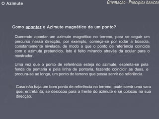 O Azimute




    Como apontar o Azimute magnético de um ponto?

     Querendo apontar um azimute magnético no terreno, para se seguir um
     percurso nessa direcção, por exemplo, começa-se por rodar a bússola,
     constantemente nivelada, de modo a que o ponto de referência coincida
     com o azimute pretendido. Isto é feito mirando através da ocular para o
     mostrador.

     Uma vez que o ponto de referência esteja no azimute, espreita-se pela
     fenda de pontaria e pela linha de pontaria, fazendo coincidir as duas, e
     procura-se ao longe, um ponto do terreno que possa servir de referência.


      Caso não haja um bom ponto de referência no terreno, pode servir uma vara
      que, entretanto, se deslocou para a frente do azimute e se colocou na sua
      direcção.
 