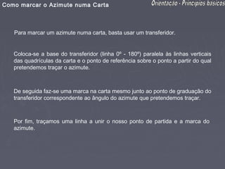 Como marcar o Azimute numa Carta



   Para marcar um azimute numa carta, basta usar um transferidor.


   Coloca-se a base do transferidor (linha 0º - 180º) paralela às linhas verticais
   das quadrículas da carta e o ponto de referência sobre o ponto a partir do qual
   pretendemos traçar o azimute.



   De seguida faz-se uma marca na carta mesmo junto ao ponto de graduação do
   transferidor correspondente ao ângulo do azimute que pretendemos traçar.



   Por fim, traçamos uma linha a unir o nosso ponto de partida e a marca do
   azimute.
 