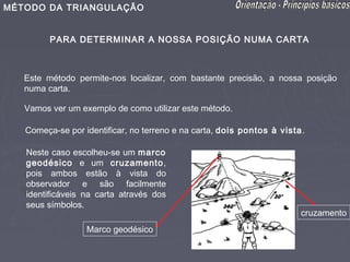 MÉTODO DA TRIANGULAÇÃO


         PARA DETERMINAR A NOSSA POSIÇÃO NUMA CARTA



   Este método permite-nos localizar, com bastante precisão, a nossa posição
   numa carta.

   Vamos ver um exemplo de como utilizar este método.

   Começa-se por identificar, no terreno e na carta, dois pontos à vista.

   Neste caso escolheu-se um marco
   geodésico e um cruzamento,
   pois ambos estão à vista do
   observador e são facilmente
   identificáveis na carta através dos
   seus símbolos.
                                                                        cruzamento
                  Marco geodésico
 
