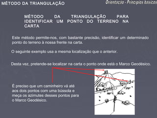 MÉTODO DA TRIANGULAÇÃO


          MÉTODO     DA            TRIANGULAÇÃO  PARA
          IDENTIFICAR UM          PONTO DO TERRENO NA
          CARTA

   Este método permite-nos, com bastante precisão, identificar um determinado
   ponto do terreno à nossa frente na carta.

   O seguinte exemplo usa a mesma localização que o anterior.


   Desta vez, pretende-se localizar na carta o ponto onde está o Marco Geodésico.




   É preciso que um caminheiro vá até
   aos dois pontos com uma bússola e
   meça os azimutes desses pontos para
   o Marco Geodésico.
 