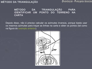MÉTODO DA TRIANGULAÇÃO


          MÉTODO     DA           TRIANGULAÇÃO  PARA
          IDENTIFICAR UM         PONTO DO TERRENO NA
          CARTA


  Depois disso, não é preciso calcular os azimutes inversos, porque basta usar
  os mesmos azimutes para traçar as linhas na carta e obter os pontos (tal como
  na figura do exemplo anterior).
 