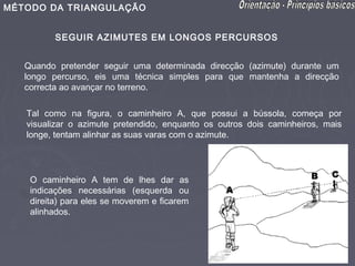 MÉTODO DA TRIANGULAÇÃO


          SEGUIR AZIMUTES EM LONGOS PERCURSOS


   Quando pretender seguir uma determinada direcção (azimute) durante um
   longo percurso, eis uma técnica simples para que mantenha a direcção
   correcta ao avançar no terreno.

   Tal como na figura, o caminheiro A, que possui a bússola, começa por
   visualizar o azimute pretendido, enquanto os outros dois caminheiros, mais
   longe, tentam alinhar as suas varas com o azimute.




    O caminheiro A tem de lhes dar as
    indicações necessárias (esquerda ou
    direita) para eles se moverem e ficarem
    alinhados.
 