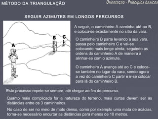 MÉTODO DA TRIANGULAÇÃO


           SEGUIR AZIMUTES EM LONGOS PERCURSOS

                                      A seguir, o caminheiro A caminha até ao B,
                                      e coloca-se exactamente no sítio da vara.
                                       O caminheiro B parte levando a sua vara,
                                       passa pelo caminheiro C e vai-se
                                       colocando mais longe ainda, seguindo as
                                       ordens do caminheiro A de maneira a
                                       alinhar-se com o azimute.

                                       O caminheiro A avança até ao C e coloca-
                                       se também no lugar da vara, sendo agora
                                       a vez do caminheiro C partir e ir-se colocar
                                       para lá do caminheiro B.

 Este processo repete-se sempre, até chegar ao fim do percurso.
 Quanto mais complicada for a natureza do terreno, mais curtas devem ser as
 distâncias entre os 3 caminheiros.
 No caso de ser no meio de mato denso, como por exemplo uma mata de acácias,
 torna-se necessário encurtar as distâncias para menos de 10 metros.
 