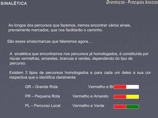 SINALÉTICA




  Ao longos dos percursos que fazemos, iremos encontrar vários sinais,
  previamente marcados, que nos facilitarão o caminho.

  São esses sinais/marcas que falaremos agora…


   A sinalética que encontramos nos percursos já homologados, é constituída por
   riscas vermelhas, amarelas, brancas e verdes, dependendo do tipo de
   percurso.

   Existem 3 tipos de percursos homologados e para cada um deles a sua cor
   respectiva que o identifica claramente:

           GR – Grande Rota                   Vermelho e Branco

           PR – Pequena Rota         Vermelho e Amarelo

           PL – Percurso Local       Vermelho e Verde
 