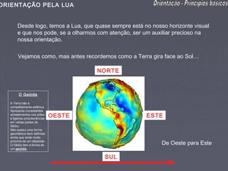 ORIENTAÇÃO PELA LUA


        Desde logo, temos a Lua, que quase sempre está no nosso horizonte visual
        e que nos pode, se a olharmos com atenção, ser um auxiliar precioso na
        nossa orientação.

        Vejamos como, mas antes recordemos como a Terra gira face ao Sol…

                                       NORTE



        O Geóide

   A Terra não é
   completamente esférica.
   Apresenta consistentes
   achatamentos nos pólos
   e ligeiras protuberâncias
                               OESTE                    ESTE
   em várias partes do
   Globo.
   Não possui uma forma
   geométrica bem definida,
   ainda que ande muito
   próxima de um elipsóide.
   O Globo tem a forma de                                     De Oeste para Este
   um geóide.

                                        SUL
 