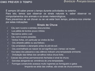 COMO PREVER O TEMPO


   É sempre útil saber prever o tempo durante actividades no exterior.
   Para isto, temos que observar os sinais naturais e, saber observar os
   comportamentos dos animais e os sinais meteorológicos.
   Para prevermos se vai chover ou se vai estar bom tempo, podemo-nos orientar
   por estas indicações:
                                  Sinais de Chuva
    √ Céu sem nuvens e estrelas obscurecidas;
    √ Lua pálida de bordos pouco nítidos;
    √ Nevoeiros sobre o sol;
    √ Céu com nuvens pesadas;
    √ Ventos fortes, em particular se vindos de Sul;
     √ Céu amarelo pálido ou azul leitoso;
    √ Céu amarelado e alaranjado antes do pôr-do-sol;
    √ Céu avermelhado ao nascer do sol significa que o tempo vai mudar;
    √ Voo baixo dos pássaros e seu silêncio indicam uma tempestade eminente;
     √ Ondulação das folhas dos carvalhos indica chuva forte;
   √ Cascas das pinhas permanecendo fechadas é sinal de chuva;
    √ Gaivotas abrigando-se: eminência de uma tempestade;
    √ Formigas construindo acessos muito íngremes ao formigueiro e gatos
                   limpando-se atrás das orelhas, são sinais de chuva eminente.
 