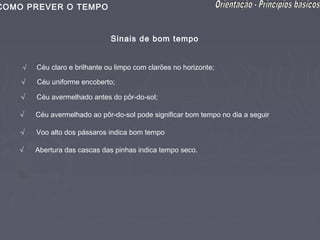 COMO PREVER O TEMPO


                               Sinais de bom tempo


    √   Céu claro e brilhante ou limpo com clarões no horizonte;

    √   Céu uniforme encoberto;

    √   Céu avermelhado antes do pôr-do-sol;

   √    Céu avermelhado ao pôr-do-sol pode significar bom tempo no dia a seguir

    √   Voo alto dos pássaros indica bom tempo

   √    Abertura das cascas das pinhas indica tempo seco.
 
