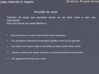 COMO PREVER O TEMPO


                               Previsão de vento

    Também há sinais que permitem prever se vai estar vento e com que
    intensidade.
    Para isso temos que estar atentos a:



   √    Céu azul-escuro ou sem nuvens indica vento moderado;

    √   Céu amarelado brilhante ao entardecer significa vento no dia seguinte;

    √   Lua cheia com coroa à volta ou vermelha ao nascer pode indicar vento;

    √   Quando o vento vem depois da chuva, vai provavelmente tornar-se forte;

    √   Um aguaceiro forte faz cair o vento.
 