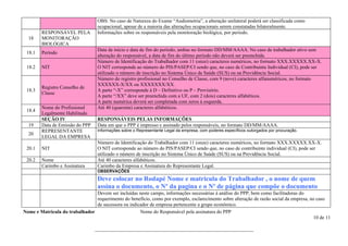 OBS: No caso de Natureza do Exame “Audiometria”, a alteração unilateral poderá ser classificada como
                                   ocupacional, apesar de a maioria das alterações ocupacionais serem constatadas bilateralmente.
        RESPONSÁVEL PELA           Informações sobre os responsáveis pela monitoração biológica, por período.
  18    MONITORAÇÃO
        BIOLÓGICA
                                   Data de início e data de fim do período, ambas no formato DD/MM/AAAA. No caso de trabalhador ativo sem
 18.1   Período
                                   alteração do responsável, a data de fim do último período não deverá ser preenchida.
                                   Número de Identificação do Trabalhador com 11 (onze) caracteres numéricos, no formato XXX.XXXXX.XX-X.
 18.2   NIT                        O NIT corresponde ao número do PIS/PASEP/CI sendo que, no caso de Contribuinte Individual (CI), pode ser
                                   utilizado o número de inscrição no Sistema Único de Saúde (SUS) ou na Previdência Social.
                                   Número do registro profissional no Conselho de Classe, com 9 (nove) caracteres alfanuméricos, no formato
                                   XXXXXX-X/XX ou XXXXXXX/XX.
        Registro Conselho de
 18.3                              A parte “-X” corresponde à D – Definitivo ou P – Provisório.
        Classe
                                   A parte “/XX” deve ser preenchida com a UF, com 2 (dois) caracteres alfabéticos.
                                   A parte numérica deverá ser completada com zeros à esquerda.
        Nome do Profissional       Até 40 (quarenta) caracteres alfabéticos.
 18.4
        Legalmente Habilitado
        SEÇÃO IV                   RESPONSÁVEIS PELAS INFORMAÇÕES
  19    Data de Emissão do PPP     Data em que o PPP é impresso e assinado pelos responsáveis, no formato DD/MM/AAAA.
        REPRESENTANTE              Informações sobre o Representante Legal da empresa, com poderes específicos outorgados por procuração.
  20
        LEGAL DA EMPRESA
                                   Número de Identificação do Trabalhador com 11 (onze) caracteres numéricos, no formato XXX.XXXXX.XX-X.
 20.1   NIT                        O NIT corresponde ao número do PIS/PASEP/CI sendo que, no caso de contribuinte individual (CI), pode ser
                                   utilizado o número de inscrição no Sistema Único de Saúde (SUS) ou na Previdência Social.
 20.2   Nome                       Até 40 caracteres alfabéticos.
        Carimbo e Assinatura       Carimbo da Empresa e Assinatura do Representante Legal.
                                   OBSERVAÇÕES
                                   Deve colocar no Rodapé Nome e matricula do Trabalhador , o nome de quem
                                   assina o documento, o Nº da pagina e o Nº de página que compõe o documento
                                Devem ser incluídas neste campo, informações necessárias à análise do PPP, bem como facilitadoras do
                                requerimento do benefício, como por exemplo, esclarecimento sobre alteração de razão social da empresa, no caso
                                de sucessora ou indicador de empresa pertencente a grupo econômico.
Nome e Matricula do trabalhador                      Nome do Responsável pela assinatura do PPP
                                                                                                                                         10 de 11

                                 ________________________________________________________________
 