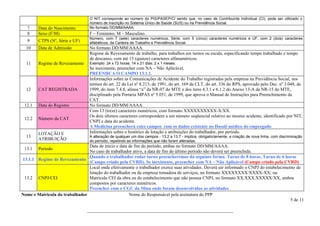 O NIT corresponde ao número do PIS/PASEP/CI sendo que, no caso de Contribuinte Individual (CI), pode ser utilizado o
                                   número de inscrição no Sistema Único de Saúde (SUS) ou na Previdência Social.
   7    Data do Nascimento         No formato DD/MM/AAAA.
   8    Sexo (F/M)                 F – Feminino; M – Masculino.
                                   Número, com 7 (sete) caracteres numéricos, Série, com 5 (cinco) caracteres numéricos e UF, com 2 (dois) caracteres
   9    CTPS (Nº, Série e UF)      alfabéticos, da Carteira de Trabalho e Previdência Social.
  10    Data de Admissão           No formato DD/MM/AAAA.
                                   Regime de Revezamento de trabalho, para trabalhos em turnos ou escala, especificando tempo trabalhado e tempo
                                   de descanso, com até 15 (quinze) caracteres alfanuméricos.
  11    Regime de Revezamento      Exemplo: 24 x 72 horas; 14 x 21 dias; 2 x 1 meses.
                                   Se inexistente, preencher com NA – Não Aplicável.
                                   PREENHCA O CAMPO 13.1.1.
                                   Informações sobre as Comunicações de Acidente do Trabalho registradas pela empresa na Previdência Social, nos
                                   termos do art. 22 da Lei nº 8.213, de 1991, do art. 169 da CLT, do art. 336 do RPS, aprovado pelo Dec. nº 3.048, de
  12    CAT REGISTRADA             1999, do item 7.4.8, alínea “a” da NR-07 do MTE e dos itens 4.3.1 e 6.1.2 do Anexo 13-A da NR-15 do MTE,
                                   disciplinado pela Portaria MPAS nº 5.051, de 1999, que aprova o Manual de Instruções para Preenchimento da
                                   CAT.
 12.1   Data do Registro           No formato DD/MM/AAAA.
                                   Com 13 (treze) caracteres numéricos, com formato XXXXXXXXXX-X/XX.
                                   Os dois últimos caracteres correspondem a um número seqüencial relativo ao mesmo acidente, identificado por NIT,
 12.2   Número da CAT
                                   CNPJ e data do acidente.
                                   A Medicina preencherá estes campos com os dados existente no Dossiê médico do empregado
        LOTAÇÃO E                  Informações sobre o histórico de lotação e atribuições do trabalhador, por período.
  13                               A alteração de qualquer um dos campos - 13.2 a 13.7 - implica, obrigatoriamente, a criação de nova linha, com discriminação
        ATRIBUIÇÃO                 do período, repetindo as informações que não foram alteradas.
                                Data de início e data de fim do período, ambas no formato DD/MM/AAAA.
 13.1   Período
                                No caso de trabalhador ativo, a data de fim do último período não deverá ser preenchida.
                                Quando o trabalhador rodar turno preencheremos da seguinte forma. Turno de 8 horas, Turno de 6 horas
13.1.1 Regime de Revezamento
                                (Campo criado pela CVRD). Se inexistente, preencher com NA – Não Aplicável (Campo criado pela CVRD)
                                Local onde efetivamente o trabalhador exerce suas atividades. Deverá ser informado o CNPJ do estabelecimento de
                                lotação do trabalhador ou da empresa tomadora de serviços, no formato XXXXXXXX/XXXX-XX; ou
 13.2 CNPJ/CEI                  Matrícula CEI da obra ou do estabelecimento que não possua CNPJ, no formato XX.XXX.XXXXX/XX, ambos
                                compostos por caracteres numéricos.
                                Preencher com o CGC da Mina onde foram desenvolvidas as atividades
Nome e Matricula do trabalhador                       Nome do Responsável pela assinatura do PPP
                                                                                                                                          5 de 11

                                 ________________________________________________________________
 