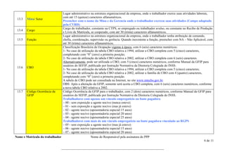 Lugar administrativo na estrutura organizacional da empresa, onde o trabalhador exerce suas atividades laborais,
                                com até 15 (quinze) caracteres alfanuméricos.
 13.3 Mina/ Setor
                                Preencher com o nome da Mina e da Gerencia onde o trabalhador exerceu suas atividades (Campo adaptado
                                pela CVRD)
                                Cargo do trabalhador, constante na CTPS, se empregado ou trabalhador avulso, ou constante no Recibo de Produção
 13.4 Cargo
                                e Livro de Matrícula, se cooperado, com até 30 (trinta) caracteres alfanuméricos.
                                Lugar administrativo na estrutura organizacional da empresa, onde o trabalhador tenha atribuição de comando,
 13.5 Função                    chefia, coordenação, supervisão ou gerência. Quando inexistente a função, preencher com NA – Não Aplicável, com
                                até 30 (trinta) caracteres alfanuméricos.
                                Classificação Brasileira de Ocupação vigente à época, com 6 (seis) caracteres numéricos:
                                1- No caso de utilização da tabela CBO relativa a 1994, utilizar a CBO completa com 5 (cinco) caracteres,
                                completando com “0” (zero) a primeira posição;
                                2- No caso de utilização da tabela CBO relativa a 2002, utilizar a CBO completa com 6 (seis) caracteres.
                                Alternativamente, pode ser utilizada a CBO, com 5 (cinco) caracteres numéricos, conforme Manual da GFIP para
                                usuários do SEFIP, publicado por Instrução Normativa da Diretoria Colegiada do INSS:
 13.6 CBO
                                1- No caso de utilização da tabela CBO relativa a 1994, utilizar a CBO completa com 5 (cinco) caracteres;
                                2- No caso de utilização da tabela CBO relativa a 2002, utilizar a família do CBO com 4 (quatro) caracteres,
                                completando com “0” (zero) a primeira posição.
                                A tabela de CBO pode ser consultada na Internet, no site www.mtecbo.gov.br.
                                OBS: Após a alteração da GFIP, somente será aceita a CBO completa, com 6 (seis) caracteres numéricos, conforme
                                a nova tabela CBO relativa a 2002.
 13.7 Código Ocorrência da      Código Ocorrência da GFIP para o trabalhador, com 2 (dois) caracteres numéricos, conforme Manual da GFIP para
       GFIP                     usuários do SEFIP, publicado por Instrução Normativa da Diretoria Colegiada do INSS.
                                Trabalhadores com apenas um vínculo empregatício ou fonte pagadora
                                – 00 - sem exposição a agente nocivo (nunca esteve)
                                – 01 - sem exposição a agente nocivo (mas já esteve)
                                – 02 - agente nocivo (aposentadoria especial 15 anos)
                                – 03 - agente nocivo (aposentadoria especial 20 anos)
                                – 04 - agente nocivo (aposentadoria especial 25 anos)
                                Trabalhadores com mais de um vínculo empregatício ou fonte pagadora vinculado ao RGPS
                                – 05 - sem exposição a agente nocivo (mas já esteve)
                                – 06 - agente nocivo (aposentadoria especial 15 anos)
                                – 07 - agente nocivo (aposentadoria especial 20 anos)
Nome e Matricula do trabalhador                        Nome do Responsável pela assinatura do PPP
                                                                                                                                             6 de 11

                                  ________________________________________________________________
 