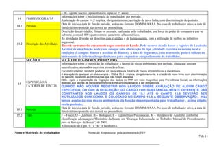 – 08 - agente nocivo (aposentadoria especial 25 anos)
                                    Informações sobre a profissiografia do trabalhador, por período.
  14    PROFISSIOGRAFIA
                                    A alteração do campo 14.2 implica, obrigatoriamente, a criação de nova linha, com discriminação do período.
                                    Data de início e data de fim do período, ambas no formato DD/MM/AAAA. No caso de trabalhador ativo, a data de
 14.1   Período
                                    fim do último período não deverá ser preenchida.
                                    Descrição das atividades, físicas ou mentais, realizadas pelo trabalhador, por força do poder de comando a que se
                                    submete, com até 400 (quatrocentos) caracteres alfanuméricos.
                                    As atividades deverão ser descritas com exatidão, e de forma sucinta, com a utilização de verbos no infinitivo
                                    impessoal.
 14.2   Descrição das Atividades
                                     Deverá ser transcrito exatamente o que constar do Laudo. Pode ocorrer de não haver o registro do Laudo do
                                    Auxiliar de uma função neste caso, coloque uma observação do tipo Atividade exercida no mesmo local e
                                    condições (Exemplo: Blaster e Auxiliar de Blaster). A área de Segurança, caso necessário, poderá utilizar do
                                    instrumento de informações preliminares para enquadrar adequadamento do trabalhdor.
        SEÇÃO II                    SEÇÃO DE REGISTROS AMBIENTAIS
                                    Informações sobre a exposição do trabalhador a fatores de riscos ambientais, por período, ainda que estejam
                                    neutralizados, atenuados ou exista proteção eficaz.
                                    Facultativamente, também poderão ser indicados os fatores de riscos ergonômicos e mecânicos.
                                    A alteração de qualquer um dos campos - 15.2 a 15.8 - implica, obrigatoriamente, a criação de nova linha, com discriminação
                                    do período, repetindo as informações que não foram alteradas.
                                    OBS.: Após a implantação da migração dos dados do PPP em meio magnético pela Previdência Social, as informações
        EXPOSIÇÃO A                 relativas aos fatores de riscos ergonômicos e mecânicos passarão a ser obrigatórias.
  15
        FATORES DE RISCOS           QUANDO NÃO HOUVER REGISTRO NOS LAUDOS SOBRE AVALIAÇÃO DE ALGUM CARGO
                                    ESPECIFICO, OU QUE A DESCRIÇÃO DO CARGO FOR SUBSTANCIALMENTE DIFERENTE DAS
                                    CONSTANTES NOS LAUDOS OS CAMPOS DE 15.1 ATÉ O CAMPO 15.8 DEVERÂO SER
                                    INUTILIZADOS COM XXXXX. E COLOCADO NO CAMPO 15.9 A SEGUINTE OBSERVAÇÃO:: Não
                                    temos avaliação dos riscos ambientais da função desempenhada pelo trabalhador , acima citado,
                                    neste período..
                                    Data de início e data de fim do período, ambas no formato DD/MM/AAAA. No caso de trabalhador ativo, a data de
 15.1   Período
                                    fim do último período não deverá ser preenchida.
 15.2   Tipo                        F – Físico; Q – Químico; B – Biológico; E – Ergonômico/Psicossocial, M – Mecânico/de Acidente, conforme
                                    classificação adotada pelo Ministério da Saúde, em “Doenças Relacionadas ao Trabalho: Manual de Procedimentos
                                    para os Serviços de Saúde”, de 2001.
                                    A indicação do Tipo “E” e “M” é facultativa.

Nome e Matricula do trabalhador                           Nome do Responsável pela assinatura do PPP
                                                                                                                                                       7 de 11

                                   ________________________________________________________________
 