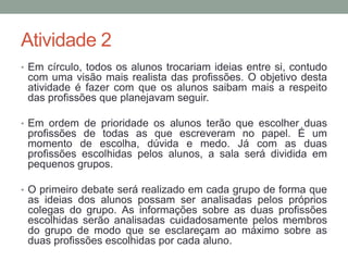 Atividade 2 
• Em círculo, todos os alunos trocariam ideias entre si, contudo 
com uma visão mais realista das profissões. O objetivo desta 
atividade é fazer com que os alunos saibam mais a respeito 
das profissões que planejavam seguir. 
• Em ordem de prioridade os alunos terão que escolher duas 
profissões de todas as que escreveram no papel. É um 
momento de escolha, dúvida e medo. Já com as duas 
profissões escolhidas pelos alunos, a sala será dividida em 
pequenos grupos. 
• O primeiro debate será realizado em cada grupo de forma que 
as ideias dos alunos possam ser analisadas pelos próprios 
colegas do grupo. As informações sobre as duas profissões 
escolhidas serão analisadas cuidadosamente pelos membros 
do grupo de modo que se esclareçam ao máximo sobre as 
duas profissões escolhidas por cada aluno. 
 