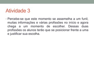 Atividade 3 
• Percebe-se que este momento se assemelha a um funil, 
muitas informações e várias profissões no início e agora 
chega a um momento de escolher. Dessas duas 
profissões os alunos terão que se posicionar frente a uma 
e justificar sua escolha. 
 