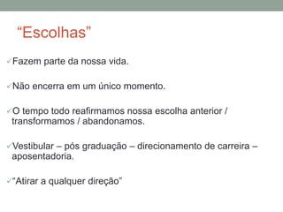“Escolhas” 
Fazem parte da nossa vida. 
Não encerra em um único momento. 
O tempo todo reafirmamos nossa escolha anterior / 
transformamos / abandonamos. 
Vestibular – pós graduação – direcionamento de carreira – 
aposentadoria. 
“Atirar a qualquer direção” 
 
